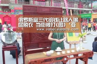 俄罗斯富三代给钱让路人喝尿脱衣 当街被打(图)‘亚博游戏’(图1) 亚博游戏