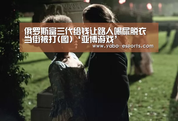 俄罗斯富三代给钱让路人喝尿脱衣 当街被打(图)‘亚博游戏’(图4) 亚博游戏