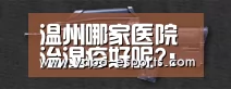 温州哪家医院治湿疹好呢?:亚博导航(图3) 亚博导航