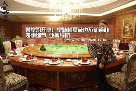 替堂哥开心!堂妹林夏薇也不知道林峯婚事细节_亚博导航(图4) 亚博游戏
